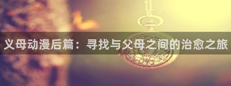 动漫天堂网站：义母动漫后篇：寻找与父母之间的治愈之旅