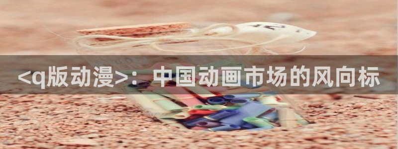 动漫天堂网：<q版动漫>：中国动画市场的风向标